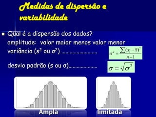 Medidas de dispersão e
        variabilidade
   Qual é a dispersão dos dados?
    amplitude: valor maior menos valor menor
    variância (s                       2  
                 2 ou σ2) ………….………….          ( xi  x ) 2
                                                    n 1
    desvio padrão (s ou σ)…………………                 2




                Ampla                   limitada
 
