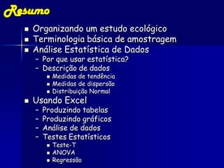 Resumo
     Organizando um estudo ecológico
     Terminologia básica de amostragem
     Análise Estatística de Dados
      – Por que usar estatística?
      – Descrição de dados
              Medidas de tendência
              Medidas de dispersão
              Distribuição Normal
     Usando Excel
      –   Produzindo tabelas
      –   Produzindo gráficos
      –   Análise de dados
      –   Testes Estatísticos
              Teste-T
              ANOVA
              Regressão
 