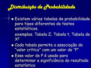 Distribuição de Probabilidade

    Existem várias tabelas de probabilidade
     para tipos diferentes de testes
     estatísticos.
     exemplos. Tabela Z, Tabela t, Tabela de
     Χ2
    Cada tabela permite a associação do
     “valor crítico” com um valor de “P”
    Esse valor de P é usado para
     determinar a significância do resultado
     estatístico
 