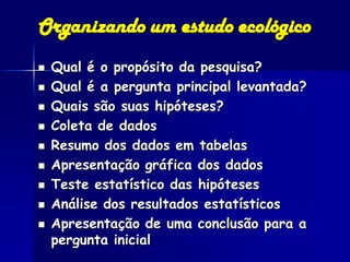 Organizando um estudo ecológico
   Qual é o propósito da pesquisa?
   Qual é a pergunta principal levantada?
   Quais são suas hipóteses?
   Coleta de dados
   Resumo dos dados em tabelas
   Apresentação gráfica dos dados
   Teste estatístico das hipóteses
   Análise dos resultados estatísticos
   Apresentação de uma conclusão para a
    pergunta inicial
 
