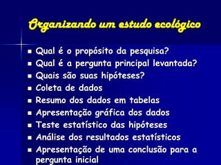 Organizando um estudo ecológico
   Qual é o propósito da pesquisa?
   Qual é a pergunta principal levantada?
   Quais são suas hipóteses?
   Coleta de dados
   Resumo dos dados em tabelas
   Apresentação gráfica dos dados
   Teste estatístico das hipóteses
   Análise dos resultados estatísticos
   Apresentação de uma conclusão para a
    pergunta inicial
 