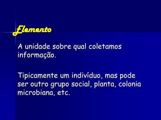 Elemento
A unidade sobre qual coletamos
informação.

Tipicamente um indivíduo, mas pode
ser outro grupo social, planta, colonia
microbiana, etc.
 