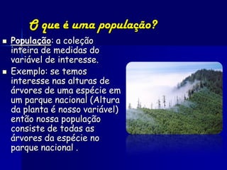 O que é uma população?
   População: a coleção
    inteira de medidas do
    variável de interesse.
   Exemplo: se temos
    interesse nas alturas de
    árvores de uma espécie em
    um parque nacional (Altura
    da planta é nosso variável)
    então nossa população
    consiste de todas as
    árvores da espécie no
    parque nacional .
 