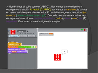3. Nombramos al cubo como (CUBITO) . Nos vamos a movimientos y
escogemos la opción Al recibir (CUBITO) nos vamos a variables, le damos
en nueva variable y escribimos valor. En variables cogemos la opción fijar
(valor) a (numero al azar entre 1 y 6). Después nos vamos a apariencia y
escogemos las opciones cambiar el disfraz a (valor) y decir (valor) por (2)
segundos. Quedara como en la siguiente imagen :
 