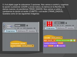 5. A el objeto jugar le colocamos 2 opciones. Nos vamos a control y cogemos
la opción a presionar JUGAR y enviar todos y le damos en la flechita y le
damos nuevos y le escribimos TIRAR_DADOS. Nos vamos a cubito y
cambiamos la opción al recibir (CUBITO) a al recibir (TIRAR_DADOS).
Quedara como en las siguientes imágenes:
 