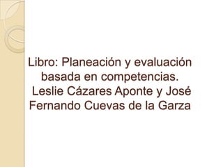 Libro: Planeación y evaluación
basada en competencias.
Leslie Cázares Aponte y José
Fernando Cuevas de la Garza
 
