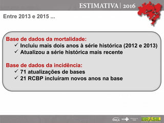 Base de dados da mortalidade:
 Incluiu mais dois anos à série histórica (2012 e 2013)
 Atualizou a série histórica mais recente
Base de dados da incidência:
 71 atualizações de bases
 21 RCBP incluíram novos anos na base
Entre 2013 e 2015 ...
 