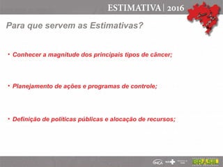 • Conhecer a magnitude dos principais tipos de câncer;
• Planejamento de ações e programas de controle;
• Definição de políticas públicas e alocação de recursos;
Para que servem as Estimativas?
 