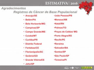 • Aracaju/SE
• Belém/PA
• Belo Horizonte/MG
• Campinas/SP
• Campo Grande/MS
• Cuiabá/MT
• Curitiba/PR
• Distrito Federal
• Fortaleza/CE
• Florianópolis/SC
• Goiânia/GO
• Grande Vitória/ES
• Jahú/SP
•João Pessoa/PB
•Manaus/AM
•Natal/RN
•Palmas/TO
•Poços de Caldas/ MG
•Porto Alegre/RS
•Recife/PE
•Roraima
•Salvador/BA
•Santos/SP
•São Paulo/SP
•Teresina/PI
Agradecimentos
Registros de Câncer de Base Populacional
 