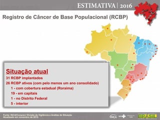 Registro de Câncer de Base Populacional (RCBP)
Situação atual
31 RCBP implantados
26 RCBP ativos (com pelo menos um ano consolidado)
1 - com cobertura estadual (Roraima)
19 - em capitais
1 - no Distrito Federal
5 - interior
Fonte: INCA/Conprev/ Divisão de Vigilância e Análise de Situação
Atualizado em novembro de 2015.
*
*
*
*
*
*
*
*
*
*
*
*
*
*
*
*
*
*
*
*
*
*
*
*
*
*
*
*
***
 