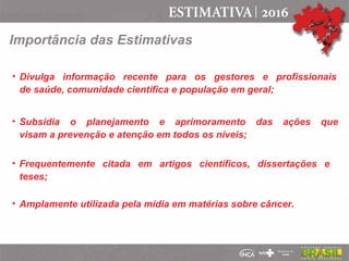 Importância das Estimativas
• Divulga informação recente para os gestores e profissionais
de saúde, comunidade científica e população em geral;
• Subsidia o planejamento e aprimoramento das ações que
visam a prevenção e atenção em todos os níveis;
• Frequentemente citada em artigos científicos, dissertações e
teses;
• Amplamente utilizada pela mídia em matérias sobre câncer.
 