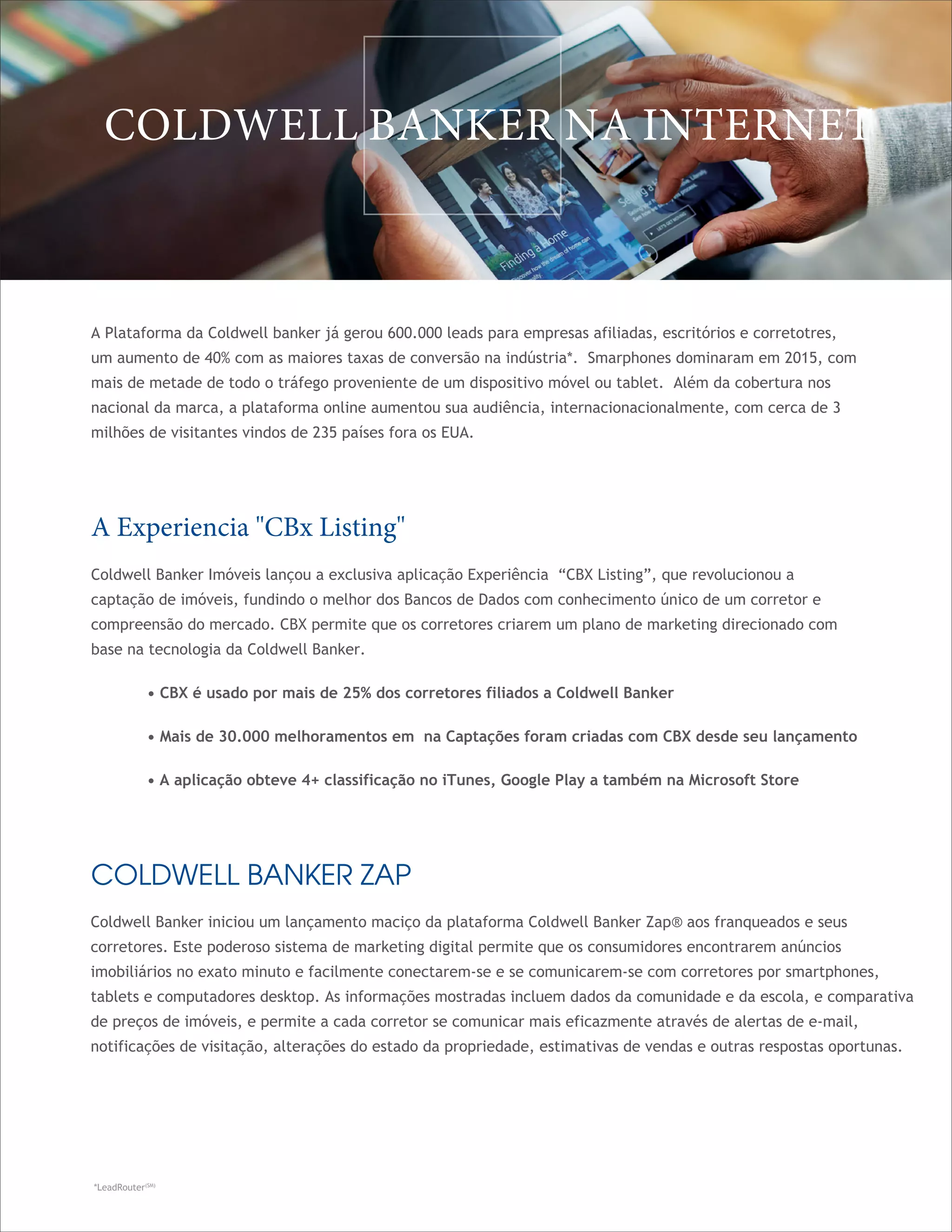 COLDWELL BANKER ZAP
Coldwell Banker iniciou um lançamento maciço da plataforma Coldwell Banker Zap® aos franqueados e seus
corretores. Este poderoso sistema de marketing digital permite que os consumidores encontrarem anúncios
imobiliários no exato minuto e facilmente conectarem-se e se comunicarem-se com corretores por smartphones,
tablets e computadores desktop. As informações mostradas incluem dados da comunidade e da escola, e comparativa
de preços de imóveis, e permite a cada corretor se comunicar mais eficazmente através de alertas de e-mail,
notificações de visitação, alterações do estado da propriedade, estimativas de vendas e outras respostas oportunas.
A Plataforma da Coldwell banker já gerou 600.000 leads para empresas afiliadas, escritórios e corretotres,
um aumento de 40% com as maiores taxas de conversão na indústria*. Smarphones dominaram em 2015, com
mais de metade de todo o tráfego proveniente de um dispositivo móvel ou tablet. Além da cobertura nos
nacional da marca, a plataforma online aumentou sua audiência, internacionacionalmente, com cerca de 3
milhões de visitantes vindos de 235 países fora os EUA.
COLDWELL BANKER NA INTERNET
A Experiencia "CBx Listing"
Coldwell Banker Imóveis lançou a exclusiva aplicação Experiência “CBX Listing”, que revolucionou a
captação de imóveis, fundindo o melhor dos Bancos de Dados com conhecimento único de um corretor e
compreensão do mercado. CBX permite que os corretores criarem um plano de marketing direcionado com
base na tecnologia da Coldwell Banker.	
• CBX é usado por mais de 25% dos corretores filiados a Coldwell Banker	
• Mais de 30.000 melhoramentos em na Captações foram criadas com CBX desde seu lançamento	
• A aplicação obteve 4+ classificação no iTunes, Google Play a também na Microsoft Store
*LeadRouter(SM)
 