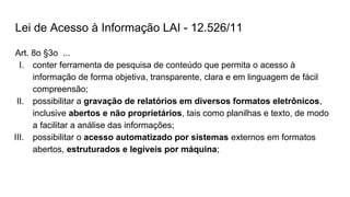 Lei de Acesso à Informação LAI - 12.526/11
Art. 8o §3o ...
I. conter ferramenta de pesquisa de conteúdo que permita o acesso à
informação de forma objetiva, transparente, clara e em linguagem de fácil
compreensão;
II. possibilitar a gravação de relatórios em diversos formatos eletrônicos,
inclusive abertos e não proprietários, tais como planilhas e texto, de modo
a facilitar a análise das informações;
III. possibilitar o acesso automatizado por sistemas externos em formatos
abertos, estruturados e legíveis por máquina;
 