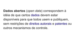 Dados abertos (open data) correspondem à
idéia de que certos dados devem estar
disponíveis para que todos usem e publiquem,
sem restrições de direitos autorais e patentes ou
outros mecanismos de controle.
 