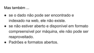 Mas também ...
● se o dado não pode ser encontrado e
indexado na web, ele não existe.
● se não estiver aberto e disponível em formato
compreensível por máquina, ele não pode ser
reaproveitado.
● Padrões e formatos abertos.
 