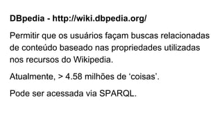DBpedia - http://wiki.dbpedia.org/
Permitir que os usuários façam buscas relacionadas
de conteúdo baseado nas propriedades utilizadas
nos recursos do Wikipedia.
Atualmente, > 4.58 milhões de ‘coisas’.
Pode ser acessada via SPARQL.
 