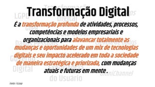 LGPD
GDPR
Transformação
Digital
Governo
Digital Experiência
do Usuário
Startups
Dados Abertos
Ciência de Dados
Simplificação
OmniChannel
Data-Driven
Dados Pessoais
Direito Digital
Transformação Digital
Fonte: i-Scoop
É a transformação profunda de atividades, processos,
competências e modelos empresariais e
organizacionais para alavancar totalmente as
mudanças e oportunidades de um mix de tecnologias
digitais e seu impacto acelerado em toda a sociedade
de maneira estratégica e priorizada, com mudanças
atuais e futuras em mente .
 