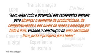 LGPD
GDPR
Transformação
Digital
Governo
Digital Experiência
do Usuário
Startups
Dados Abertos
Ciência de Dados
Simplificação
OmniChannel
Data-Driven
Dados Pessoais
Direito Digital“Aproveitar todo o potencial das tecnologias digitais
para alcançar o aumento da produtividade, da
competitividade e dos níveis de renda e emprego por
todo o País, visando a construção de uma sociedade
livre, justa e próspera para todos”.
Fonte: BRASIL (2018, pg. 6)
 