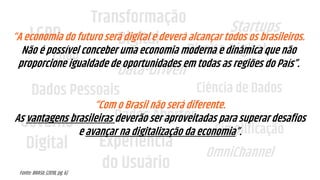 LGPD
GDPR
Transformação
Digital
Governo
Digital Experiência
do Usuário
Startups
Dados Abertos
Ciência de Dados
Simplificação
OmniChannel
Data-Driven
Dados Pessoais
Direito Digital
“A economia do futuro será digital e deverá alcançar todos os brasileiros.
Não é possível conceber uma economia moderna e dinâmica que não
proporcione igualdade de oportunidades em todas as regiões do País”.
“Com o Brasil não será diferente.
As vantagens brasileiras deverão ser aproveitadas para superar desafios
e avançar na digitalização da economia”.
Fonte: BRASIL (2018, pg. 6)
 