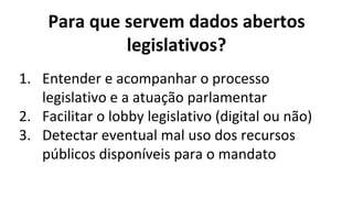 Para que servem dados abertos
legislativos?
1. Entender e acompanhar o processo
legislativo e a atuação parlamentar
2. Facilitar o lobby legislativo (digital ou não)
3. Detectar eventual mal uso dos recursos
públicos disponíveis para o mandato
 