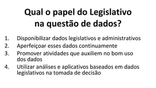 Qual o papel do Legislativo
na questão de dados?
1. Disponibilizar dados legislativos e administrativos
2. Aperfeiçoar esses dados continuamente
3. Promover atividades que auxiliem no bom uso
dos dados
4. Utilizar análises e aplicativos baseados em dados
legislativos na tomada de decisão
 