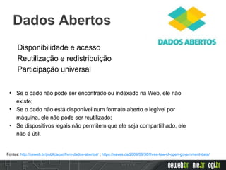 Disponibilidade e acesso
Reutilização e redistribuição
Participação universal
• Se o dado não pode ser encontrado ou indexado na Web, ele não
existe;
• Se o dado não está disponível num formato aberto e legível por
máquina, ele não pode ser reutilizado;
• Se dispositivos legais não permitem que ele seja compartilhado, ele
não é útil.
Fontes: http://ceweb.br/publicacao/livro-dados-abertos/ ; https://eaves.ca/2009/09/30/three-law-of-open-government-data/
Dados Abertos
 