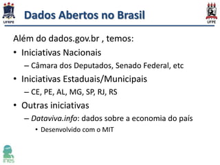 Dados Abertos no Brasil
Além do dados.gov.br , temos:
• Iniciativas Nacionais
– Câmara dos Deputados, Senado Federal, etc

• Iniciativas Estaduais/Municipais
– CE, PE, AL, MG, SP, RJ, RS

• Outras iniciativas
– Dataviva.info: dados sobre a economia do país
• Desenvolvido com o MIT

 