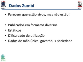 Dados Zumbi
• Parecem que estão vivos, mas não estão!
•
•
•
•

Publicados em formatos diversos
Estáticos
Dificuldade de utilização
Dados de mão única: governo -> sociedade

 