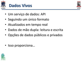 Dados Vivos
•
•
•
•
•

Um serviço de dados: API
Seguindo um único formato
Atualizados em tempo real
Dados de mão dupla: leitura e escrita
Opções de dados públicos e privados

• Isso proporciona…

 