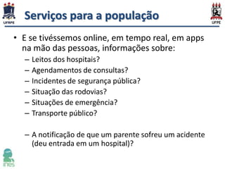 Serviços para a população
• E se tivéssemos online, em tempo real, em apps
na mão das pessoas, informações sobre:
–
–
–
–
–
–

Leitos dos hospitais?
Agendamentos de consultas?
Incidentes de segurança pública?
Situação das rodovias?
Situações de emergência?
Transporte público?

– A notificação de que um parente sofreu um acidente
(deu entrada em um hospital)?

 