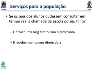 Serviços para a população
• Se os pais dos alunos pudessem consultar em
tempo real a chamada da escola do seu filho?
– E enviar uma msg direto para a professora
– E receber mensagens direto dela

 