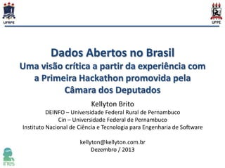 Dados Abertos no Brasil
Uma visão crítica a partir da experiência com
a Primeira Hackathon promovida pela
Câmara dos Deputados
Kellyton Brito
DEINFO – Universidade Federal Rural de Pernambuco
Cin – Universidade Federal de Pernambuco
Instituto Nacional de Ciência e Tecnologia para Engenharia de Software
kellyton@kellyton.com.br
Dezembro / 2013

 