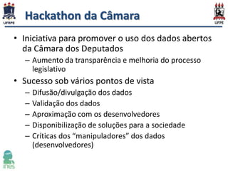 Hackathon da Câmara
• Iniciativa para promover o uso dos dados abertos
da Câmara dos Deputados
– Aumento da transparência e melhoria do processo
legislativo

• Sucesso sob vários pontos de vista
–
–
–
–
–

Difusão/divulgação dos dados
Validação dos dados
Aproximação com os desenvolvedores
Disponibilização de soluções para a sociedade
Críticas dos “manipuladores” dos dados
(desenvolvedores)

 