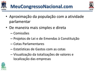 MeuCongressoNacional.com
• Aproximação da população com a atividade
parlamentar
• De maneira mais simples e direta
– Comissões
– Projetos de Lei e de Emendas à Constituição
– Cotas Parlamentares
– Estatísticas de Gastos com as cotas
– Visualização da totalizações de valores e
localização das empresas

 