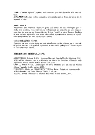 TESE: a “melhor hipótese”, opinião, posicionamento que será defendido pelo autor do 
texto. 
ARGUMENTOS: duas ou três justificativas apresentadas para a defesa da tese a fim de 
persuadir o leitor. 
RESULTADOS 
Percebemos uma resistência inicial por parte dos alunos em sua elaboração que se 
desfaz com a prática, pois percebem que poderiam cair nas armadilhas do texto (fuga do 
tema, falta de uma tese ou desenvolvimento de tese “gasta”) se não o fizessem. Também 
há uma melhora significativa nos textos dissertativos argumentativos produzidos a partir 
deste planejamento nas aulas de Produção Textual. 
CONSIDERAÇÕES FINAIS 
Espera-se que esta prática possa ser mais adotada nas escolas a fim de que o exercício 
de pensar anteceda o de produzir e para que os alunos não “psicografem” textos e sejam 
os seus verdadeiros autores. 
REFERÊNCIAS BIBLIOGRÁFICAS: 
ARISTÓTELES Retórica. INCM - Imprensa Nacional Casa da Moeda | Março de 2005 
BERNARDO, Gustavo com a colaboração de Gisele de Carvalho. Educação pelo 
Argumento. Rio de Janeiro: Editora Rocco Ltda, 2000. 
GARCIA, Othon Moacir. Comunicação em Prosa Moderna 27ª. ed. Rio de Janeiro: 
Editora Fundação Getúlio Vargas, 2010. 
PERELMAN, Chaïm. & OLBRECHTS-TYTECA, Lucie. Tratado da Argumentação - 
A Nova Retórica. São Paulo: Martins Fontes, 2ª ed, 2005. 
REBOUL, Olivier. Introdução à Retórica. São Paulo: Martins Fontes, 2004. 
