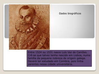 Entre 1524 ou 1531 nasce Luís Vaz de Camões.
Crê-se que talvez tenha nascido em Lisboa, numa
família da pequena nobreza de origem galega.
Deverá ter estudado em Coimbra, pois tinha
parentes nessa cidade universitária.
Dados biográficos
 