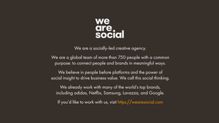 We are a socially-led creative agency.
We are a global team of more than 750 people with a common
purpose: to connect people and brands in meaningful ways.
We believe in people before platforms and the power of
social insight to drive business value. We call this social thinking.
We already work with many of the world’s top brands,
including adidas, Netﬂix, Samsung, Lavazza, and Google.
If you’d like to work with us, visit https://wearesocial.com
 
