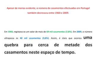 Apesar de menos evidente, o número de casamentos efectuados em Portugal
                      também decresceu entre 1960 e 2009.




Em 1960, registava-se um valor de mais de 69 mil casamentos (7,8%). Em 2009, o número

ultrapassa os 40 mil casamentos (3,8%). Assim, é claro que ocorreu          uma
quebra            para          cerca           de        metade              dos
casamentos neste espaço de tempo.
 