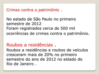 Crimes contra o patrimônio .
No estado de São Paulo no primeiro
semestre de 2012
Foram registrados cerca de 500 mil
ocorrências de crimes contra o patrimônio.
Roubos a residências .
Roubos a residências e roubos de veículos
cresceram mais de 20% no primeiro
semestre do ano de 2012 no estado do
Rio de Janeiro .
 