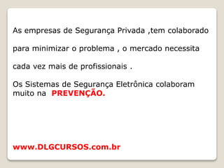 As empresas de Segurança Privada ,tem colaborado
para minimizar o problema , o mercado necessita
cada vez mais de profissionais .
Os Sistemas de Segurança Eletrônica colaboram
muito na PREVENÇÃO.
www.DLGCURSOS.com.br
 