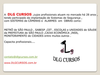 A DLG CURSOS ,cujos profissionais atuam no mercado há 28 anos ,
tendo participado da implantação de Sistemas de Segurança ,
com SISTEMAS de CÂMERAS e ALARMES em OBRAS como:
METRÔ de SÃO PAULO , SABESP ,CET , ESCOLAS e UNIDADES de SÁUDE
da PREFEITURA de SÃO PAULO ,CAIXA ECONÔMICA ,INSS,
MONITORAMENTO de CIDADES entre muitos outros .
Capacita profissionais....
contato@dlgcursos.com.br
www.DLGCURSOS.com.br
 