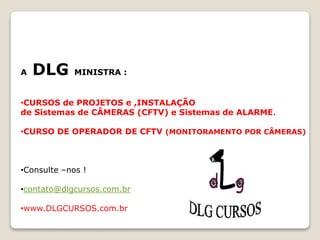 A DLG MINISTRA :
•CURSOS de PROJETOS e ,INSTALAÇÃO
de Sistemas de CÂMERAS (CFTV) e Sistemas de ALARME.
•CURSO DE OPERADOR DE CFTV (MONITORAMENTO POR CÂMERAS)
•Consulte –nos !
•contato@dlgcursos.com.br
•www.DLGCURSOS.com.br
 