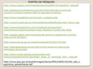 http://www.sangari.com/mapadaviolencia/pdf2012/mapa2012_web.pdf
http://blogassure.wordpress.com/2012/07/18/roubo-e-furto-de-
veiculos-no-brasil-crescem-209-no-segundo-trimestre/
http://www.roubadosbr.com.br/mais_roubados.php
http://www2.susep.gov.br/menuestatistica/RankRoubo/resp_menu1.asp
http://www.tortugaonline.com.br/colecao-tortuga-bom-
caminhoneiro/seguranca/para-evitar-assaltos-e-roubos-de-carga
http://oglobo.globo.com/rio/roubos-de-carros-a-residencias-crescem-
mais-de-20-5557627.
http://www.ssp.sp.gov.br/estatistica/plantrim/2012-02.htm
http://abordagempolicial.com/2011/10/o-brasil-no-ranking-de-
homicidios-do-mundo/
http://www.unodc.org/documents/data-and-
analysis/statistics/Homicide/Globa_study_on_homicide_2011_web.pdf
http://www.ipea.gov.br/portal/images/stories/PDFs/SIPS/101202_sips_s
eguranca_apresentacao.pdf
FONTES DE PESQUISA
 
