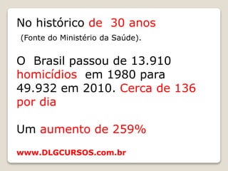 No histórico de 30 anos
(Fonte do Ministério da Saúde).
O Brasil passou de 13.910
homicídios em 1980 para
49.932 em 2010. Cerca de 136
por dia
Um aumento de 259%
www.DLGCURSOS.com.br
 