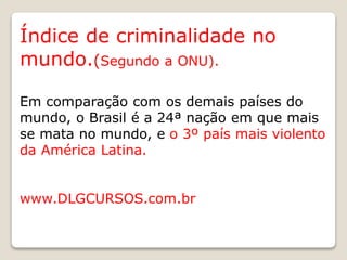 Índice de criminalidade no
mundo.(Segundo a ONU).
Em comparação com os demais países do
mundo, o Brasil é a 24ª nação em que mais
se mata no mundo, e o 3º país mais violento
da América Latina.
www.DLGCURSOS.com.br
 