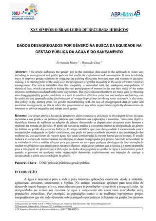 XXV Simpósio Brasileiro de Recursos Hídricos (ISSN 2318-0358) 1
XXV SIMPÓSIO BRASILEIRO DE RECURSOS HIDRÍCOS
DADOS DESAGREGADOS POR GÊNERO NA BUSCA DA EQUIDADE NA
GESTÃO PÚBLICA DA ÁGUA E DO SANEAMENTO
Fernanda Matos 1
; Reinaldo Dias 2
Abstract: This article addresses the gender gap in the statistical data used in the approach to water use,
including its management and public policies that enable its exploitation and consumption. It aims to identify
ways to improve gender relations by reducing the existing disparities between men and women in decision-
making. The starting point of the analysis is the recognition of gender inequality in the scope of water resources
management. The article identifies that this inequality is concealed with the inadequate manipulation of
statistical data, which can result in hiding the real participation of women in the use they make of the water
resource, not being considered in the same way as men. The study indicates that there are many gaps in obtaining
data disaggregated by gender, and there is a need to establish effective collection and analysis so that they can
be useful for any approach to the discrimination of women in processes involving water resources. It also notes
that policy is the starting point for gender mainstreaming with the use of disaggregated data in water and
sanitation management, as this is when the government or any other organization explicitly demonstrates its
intention to correct inequality and adopts an of gender.
Resumo: Este artigo aborda a lacuna de gênero nos dados estatísticos utilizados na abordagem do uso da água,
incluindo a sua gestão e as políticas públicas que viabilizam sua exploração e consumo. Tem como objetivo
identificar formas de melhorar as relações de gênero diminuindo as disparidades existentes entre homens e
mulheres na tomada de decisões. O ponto de partida da análise é o reconhecimento da desigualdade de gênero
no âmbito da gestão dos recursos hídricos. O artigo identifica que essa desigualdade é escamoteada com a
manipulação inadequada de dados estatísticos, que pode ter como resultado encobrir a real participação das
mulheres no uso que fazem do recurso água, não sendo consideradas da mesma forma que os homens. O estudo
indica a existência de muitas lacunas na obtenção de dados desagregados por gênero, havendo necessidade de
se estabelecer coleta e análise eficazes para que possam ser úteis para qualquer abordagem da discriminação da
mulher nos processos que envolvem os recursos hídricos. Além disso constata que a política é o ponto de partida
para a integração de gênero com a utilização de dados desagregados na gestão de água e saneamento, pois é
quando o governo ou qualquer outra organização demonstra explicitamente sua intenção de corrigir a
desigualdade e adota uma abordagem de gênero.
Palavras-Chave – DDG; políticas públicas; gestão pública
INTRODUÇÃO
A água é necessária para a vida e para inúmeras aplicações essenciais, desde a indústria,
agricultura, consumo, saneamento e higiene. No entanto estatísticas apontam para uma falta de
desenvolvimento humano crítico, especialmente para as populações vulneráveis e marginalizadas. As
desigualdades no acesso aos recursos de água e saneamento são ainda mais exacerbadas entre
populações específicas. Por exemplo, as populações rurais e as mulheres representam grupos
marginalizados que são indevidamente sobrecarregados por práticas deficientes na gestão dos recursos
1) Pesquisadora do NEOS/ FACE/ UFMG; Professora e Consultora. Belo Horizonte, MG. fcmatosbh@gmail.com
2) Pesquisador independente. Campinas, SP. reinaldias@gmail.com
 