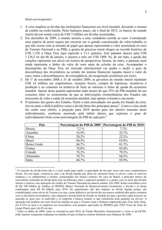 2
Sinais preocupantes:
1. A crise ampliou as dívidas das instituições financeiras em nível mundial, deixando o sistema
de crédito na corda bamba. Pelos balanços atuais, até o final de 2012, os bancos do mundo
inteiro devem somar cerca de US$ 7 trilhões em dívidas acumuladas.
2. Em dezembro de 2009, o mundo assistiu a uma verdadeira corrida ao ouro. Considerado
uma espécie de porto seguro por encerrar em si grande concentração do valor-trabalho (o
que não ocorre com as moedas de papel que apenas representam o valor acumulado no ouro
do Tesouro Nacional e no PIB), o grama do precioso metal chegou ao recorde histórico de
US$ 1.226 a Onça Troy (que equivale a 31,1 gramas). Este patamar desceu para US$
1.136,5 no dia 06 de janeiro, e encerra o mês em US$ 1088. Se, de um lado, a queda das
cotações representa um alívio em termos de perspectivas futuras, de outro, o patamar atual
ainda representa o dobro do valor do ouro antes da eclosão da crise. Acompanhar o
desempenho da Onça Troy no mercado internacional vai ajudar a medir o grau de
desconfiança dos investidores na solidez do sistema financeiro (quanto maior o valor do
ouro, maior a desconfiança) e, de conseqüência, da recuperação econômica em curso.
3. De 1º de novembro 2008 a 31 de outubro 2009, os governos do mundo inteiro injetaram
US$ 14 trilhões em empréstimos, isenções fiscais, compra de hipotecas, incentivos à
produção e ao consumo na tentativa de frear ao máximo o ritmo de queda da economia
mundial. Apesar desta quantia representar nada menos do que 25% do PIB mundial, há um
consenso entre os economistas de que as intervenções extraordinárias dos Estados não
trouxeram de volta a saúde da economia mundial, mas apenas evitaram a sua morte.
4. O aumento dos gastos dos Estados, frente a uma arrecadação em queda em função da crise,
elevou tanto o déficit público como a dívida bruta dos principais países3
. Como a crise ainda
faz sentir seus efeitos, a projeção para 2010 aponta para um ulterior aumento deste
endividamento, conforme mostrado pela tabela abaixo que expressa o grau de
endividamento bruto como porcentagem do PIB de cada país:4
País Porcentagem do PIB de 2009 Porcentagem do PIB de 2010
Rússia 7,2 % 7,7%
Austrália 16,9% 22,7%
China 20,2% 22,2%
Brasil 68,5% 65,9%
Reino Unido 68,7% 81,7%
França 78,0% 85,4%
Canadá 78,2% 79,3%
Alemanha 78,7% 84,5%
Índia 84,7% 85,9%
3
O conceito de dívida bruta não é o mais usado para medir a capacidade de um país arcar com seus compromissos
fiscais. Em seu lugar, costuma-se usar o de dívida líquida que abate do montante bruto os ativos, como as reservas
cambiais e os empréstimos a receber, armazenados nos bancos centrais. No caso do Brasil, o principal motivo do
crescimento acelerado da dívida bruta está na diferença entre o superávit primário e o gastos com os juros das dívidas
interna e externa e nas operações de crédito do Tesouro Nacional aos bancos estatais. Em 2009, foram concedidos cerca
de R$ 100 bilhões de créditos ao BNDES (Banco Nacional de Desenvolvimento Econômico e Social) e já foram
combinados mais R$ 80 bilhões para 2010. Os empréstimos não têm impacto na dívida líquida porque são
contabilizados como ativos do Tesouro (ou seja, como dinheiro a ser devolvido nos prazos estabelecidos pelos contratos
com os devedores/investidores), mas integram a dívida bruta do Estado na medida em que o governo capta recursos no
mercado (e, para isso, se endivida) e os empresta a bancos estatais (o que transforma estas quantias em ativos). A
operação tem também um custo fiscal na medida em que o Tesouro toma o dinheiro emprestado pela Taxa Selic (hoje,
em 8,75% ao ano) e os empresta aos investidores com projetos aprovados no BNDES pela TJLP (Taxa de Juros de
Longo Prazo) que é de 6% ao ano.
4
Tanto os dados de 2009, como as estimativas para 2010, do Fundo Monetário Internacional e, como os da OCDE,
estão sujeitos a pequenas mudanças na medida em que os bancos centrais fecharem seus balanços de 2009.
 