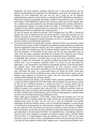 4
estagnação. Em outras palavras, nenhuma saída da crise é vista como possível sem um
drástico aprofundamento da exploração dos trabalhadores, peça-chave da recuperação das
margens de lucro empresarial que, por sua vez, são a razão de ser de qualquer
empreendimento capitalista. Neste contexto, o subsídio de US$ 5.000 dólares prometido por
Obama para cada nova contratação que amplie o quadro de funcionários (e que, no máximo,
pode chegar a US$ 500.000 por empresa), deve ter pouco efeito no nível de emprego, pois
só se contrata mais gente quando há uma demanda sustentada pelos produtos oferecidos e
não simplesmente porque se recebem fundos do Estado. A acumulação de estoques não
vendidos, de fato, acabaria representando um custo maior do que a entrada dos subsídios e
empurraria para baixo a recuperação das margens de lucro.
No que diz respeito aos índices de pobreza, a OIT reconhece que, em 2009, o número de
pessoas que vivem na miséria (ou seja, com menos de US$ 1,25 por dia) aumentou em 215
milhões, passando de 633 milhões de pessoas em 2008 para 848 milhões. Ainda que haja
uma recuperação do emprego nos países emergentes, em 2010, o contingente de miseráveis
não deve conhecer uma diminuição significativa.
6. Vista como termômetro da recuperação mundial, a Bolsa de Valores tem assumido o papel
típico do cassino ao qual voltam os jogadores que perderam ingentes quantias na tentativa de
recuperar rapidamente parte dos recursos que viram evaporar na brusca desvalorização das
ações em 2008. Isso significa que não há nenhuma relação material entre a perspectiva de
lucro das empresas e a valorização de suas ações, mas sim um jogo especulativo que, na
maior parte do tempo, permanece descolado da economia real e aproveita dos recursos
obtidos, inclusive, junto ao Estado, para apostar na recuperação do que foi perdido.
A debilidade deste processo é revelada toda vez que um evento econômico coloca sob
suspeita a solidez do crescimento da economia mundial provocando uma reaproximação
mínima entre o que as empresas realmente valem e os níveis em que suas ações são
negociadas, e, de conseqüência, uma queda no desempenho da bolsa e uma desvalorização
das próprias ações. Neste primeiro quadrimestre de 2010, devemos esperar muita
volatilidade. Ou seja, movimentos especulativos e de realização de lucros que, ora levam a
uma valorização das ações, ora a uma queda brusca em função das fortes vendas para
embolsar os lucros oriundos da diferença entre o preço da compra inicial e aquele a que as
próprias ações chegaram no momento da venda e que são vistos como ameaçados pelo
caminhar ainda titubeante da economia mundial.
7. A principal economia do planeta, a dos Estados Unidos, continua cambaleando. Ainda que
os dados do último trimestre de 2010 não tenham sido divulgados, há um consenso quanto
ao fato de que a deflação continua (e a queda dos preços é o inimigo número um da
recuperação das margens de lucro) e que as hipotecas das casas (que chegam a US$ 11
trilhões) somadas às do comércio (por volta dos US$ 3,5 trilhões) continuam sendo um
problema grave para os balanços das instituições financeiras. Não por acaso, em dezembro
de 2009, o próprio banco central declarava que 552 bancos (entre pequenos e médios) ainda
corriam o risco de fechar as portas por problemas de caixa.
Outros dados pouco animadores: 1) Em 2009, o preço médio das moradias caiu 7,3% em
média sobre 2008 e os índices médios das vendas mensais de casas permanecem abaixo do
esperado neste início de 2010. Isso faz com que o setor de construção civil, grande
empregador de força de trabalho, comece o ano em situação de estagnação e à espera de que
os investimentos governamentais em infra-estrutura coloquem em movimento as máquinas
de suas empresas; 2) O crescimento da economia no terceiro e quarto trimestre de 2009 é
fruto, basicamente, da elevação dos gastos familiares (empurrada sobretudo pelos programas
governamentais) e da intervenção do Estado. Na contramão disso, o desemprego oficial na
casa dos 10,3% (com tendência a aumentar nos próximos quatro meses e devendo fechar
2010 em 9,8%) e o endividamento médio das famílias em cerca de 119% de sua renda
mensal (ou seja, ao receber o salário, o estadunidense médio já está devendo um mês inteiro
e seis dias do mês seguinte) tornam difícil imaginar que o consumo pessoal/familiar sirva
 