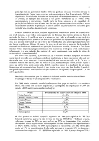 5
para algo mais do que manter freado o ritmo de queda da atividade econômica até que os
investimentos do Estado e das empresas sustentem uma nova fase de crescimento; 3) Parte
significativa dos resultados positivos nos balanços de várias empresas vem do enxugamento
de pessoal, da redução dos estoques e dos gastos trabalhistas ou de outros cortes
administrativos e operacionais. Grande parte da frota, armazéns e da capacidade de
produção instalada continua ociosa e isso faz com que as empresas relutem em fazer novos
investimentos em bens de produção, os únicos capazes de gerar condições suficientes para
sustentar uma nova fase de crescimento econômico.
Entre os elementos positivos, devemos registrar um aumento dos preços das commodities
em nível mundial, o que indica uma recuperação na demanda das matérias-primas na base da
produção da riqueza. O problema aqui é o ritmo em que estão se elevando os preços destes
elementos indispensáveis da produção em função da quantidade de equipamentos desativados pela
crise e da postura empresarial que vê no nível de demanda atual uma chance para recuperar parte
dos lucros perdidos nos últimos 18 meses. Ou seja, se, de um lado, o aumento da demanda de
commodities sinaliza um processo de recuperação da economia mundial, de outro, o fato destas
matérias-primas terem seus preços aumentados pela escassez da oferta pode levar a um processo
inflacionário e a uma redução das margens de lucro, ocasionando uma queda do ritmo de
recuperação da economia mundial.
Por tudo o que dissemos, a possibilidade de a economia mundial mergulhar novamente
numa fase de recessão após um breve período de estabilização e fraco crescimento não pode ser
descartada, mas, neste momento, é menos provável do que uma recuperação em L. Ou seja, a
economia mundial pára de cair, mas, até o final de 2010, sua recuperação é lenta, difícil e sujeita a
sustos de vários tipos, assim como lenta, difícil e sujeita a sustos é a decolagem de um avião
bimotor que só tem uma turbina disponível para iniciar o seu novo vôo. Sair do chão é possível,
mas ganhar rapidamente a altitude necessária para o conforto e a segurança dos passageiros..., aí são
outros quinhentos.
Dito isso, vamos analisar qual é o impacto da realidade mundial na economia do Brasil.
Na entrega do bastão de um ano para outro, constatamos:
1. Em 2009, a crise econômica mundial desferrou um duro golpe no comércio exterior com o
Brasil. De acordo com os dados disponíveis, o desempenho das exportações de 2009 em
relação a 2008 registrou uma queda significativa:
Países Desempenho das exportações em relação a 2008
União Européia - 25,8%
América Latina e Caribe - 32,1%
Estados Unidos - 42,4%
Europa Oriental -38,6%
África - 13,5%
Oriente Médio - 5,1%
Ásia 5,9%
Demais países -17,9%
O saldo positivo da balança comercial registrado em 2009 (um superávit de US$ 24,6
bilhões), superior ao que havia sido previsto no final de 2008 (US$ 17 bilhões), se deve,
sobretudo, à queda de 22% nas exportações e de 25% nas importações. Este resultado,
obviamente, influiu negativamente no desempenho do setor exportador que representa cerca
de 18,5% do PIB. De fato, em 2009, o país exportou o equivalente a US$ 152 bilhões (dos
quais, só 15% em manufaturados de alto valor agregado e o restante 85% em insumos e
semimanufaturados) contra US$ 198 bilhões registrados em 2008. A perspectiva para 2010 é
 