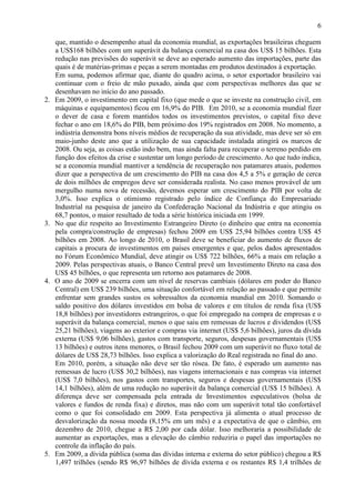 6
que, mantido o desempenho atual da economia mundial, as exportações brasileiras cheguem
a US$168 bilhões com um superávit da balança comercial na casa dos US$ 15 bilhões. Esta
redução nas previsões do superávit se deve ao esperado aumento das importações, parte das
quais é de matérias-primas e peças a serem montadas em produtos destinados à exportação.
Em suma, podemos afirmar que, diante do quadro acima, o setor exportador brasileiro vai
continuar com o freio de mão puxado, ainda que com perspectivas melhores das que se
desenhavam no início do ano passado.
2. Em 2009, o investimento em capital fixo (que mede o que se investe na construção civil, em
máquinas e equipamentos) ficou em 16,9% do PIB. Em 2010, se a economia mundial fizer
o dever de casa e forem mantidos todos os investimentos previstos, o capital fixo deve
fechar o ano em 18,6% do PIB, bem próximo dos 19% registrados em 2008. No momento, a
indústria demonstra bons níveis médios de recuperação da sua atividade, mas deve ser só em
maio-junho deste ano que a utilização de sua capacidade instalada atingirá os marcos de
2008. Ou seja, as coisas estão indo bem, mas ainda falta para recuperar o terreno perdido em
função dos efeitos da crise e sustentar um longo período de crescimento. Ao que tudo indica,
se a economia mundial mantiver a tendência de recuperação nos patamares atuais, podemos
dizer que a perspectiva de um crescimento do PIB na casa dos 4,5 a 5% e geração de cerca
de dois milhões de empregos deve ser considerada realista. No caso menos provável de um
mergulho numa nova de recessão, devemos esperar um crescimento do PIB por volta de
3,0%. Isso explica o otimismo registrado pelo índice de Confiança do Empresariado
Industrial na pesquisa de janeiro da Confederação Nacional da Indústria e que atingiu os
68,7 pontos, o maior resultado de toda a série histórica iniciada em 1999.
3. No que diz respeito ao Investimento Estrangeiro Direto (o dinheiro que entra na economia
pela compra/construção de empresas) fechou 2009 em US$ 25,94 bilhões contra US$ 45
bilhões em 2008. Ao longo de 2010, o Brasil deve se beneficiar do aumento de fluxos de
capitais a procura de investimentos em países emergentes e que, pelos dados apresentados
no Fórum Econômico Mundial, deve atingir os US$ 722 bilhões, 66% a mais em relação a
2009. Pelas perspectivas atuais, o Banco Central prevê um Investimento Direto na casa dos
US$ 45 bilhões, o que representa um retorno aos patamares de 2008.
4. O ano de 2009 se encerra com um nível de reservas cambiais (dólares em poder do Banco
Central) em US$ 239 bilhões, uma situação confortável em relação ao passado e que permite
enfrentar sem grandes sustos os sobressaltos da economia mundial em 2010. Somando o
saldo positivo dos dólares investidos em bolsa de valores e em títulos de renda fixa (US$
18,8 bilhões) por investidores estrangeiros, o que foi empregado na compra de empresas e o
superávit da balança comercial, menos o que saiu em remessas de lucros e dividendos (US$
25,21 bilhões), viagens ao exterior e compras via internet (US$ 5,6 bilhões), juros da dívida
externa (US$ 9,06 bilhões), gastos com transporte, seguros, despesas governamentais (US$
13 bilhões) e outros itens menores, o Brasil fechou 2009 com um superávit no fluxo total de
dólares de US$ 28,73 bilhões. Isso explica a valorização do Real registrada no final do ano.
Em 2010, porém, a situação não deve ser tão rósea. De fato, é esperado um aumento nas
remessas de lucro (US$ 30,2 bilhões), nas viagens internacionais e nas compras via internet
(US$ 7,0 bilhões), nos gastos com transportes, seguros e despesas governamentais (US$
14,1 bilhões), além de uma redução no superávit da balança comercial (US$ 15 bilhões). A
diferença deve ser compensada pela entrada de Investimentos especulativos (bolsa de
valores e fundos de renda fixa) e diretos, mas não com um superávit total tão confortável
como o que foi consolidado em 2009. Esta perspectiva já alimenta o atual processo de
desvalorização da nossa moeda (8,15% em um mês) e a expectativa de que o câmbio, em
dezembro de 2010, chegue a R$ 2,00 por cada dólar. Isso melhoraria a possibilidade de
aumentar as exportações, mas a elevação do câmbio reduziria o papel das importações no
controle da inflação do país.
5. Em 2009, a dívida pública (soma das dívidas interna e externa do setor público) chegou a R$
1,497 trilhões (sendo R$ 96,97 bilhões de dívida externa e os restantes R$ 1,4 trilhões de
 